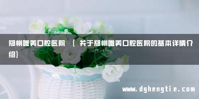 郑州唯美口腔医院 (关于郑州唯美口腔医院的基本详情介绍)